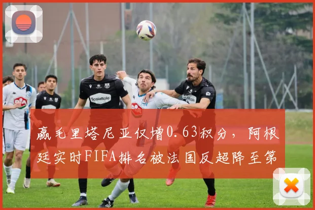 赢毛里塔尼亚仅增0.63积分，阿根廷实时FIFA排名被法国反超降至第三