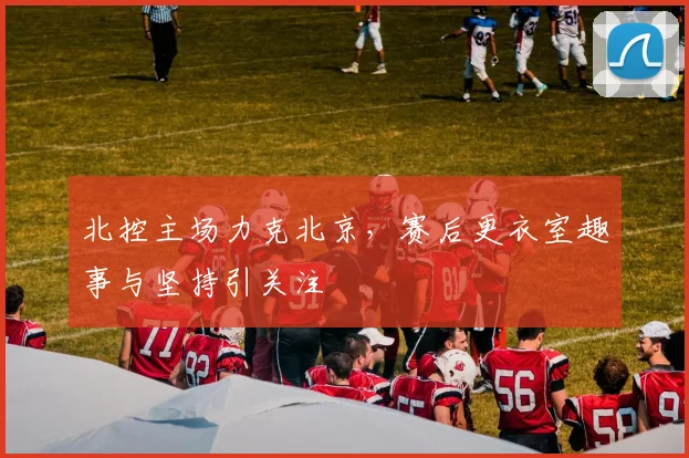 北控主场力克北京，赛后更衣室趣事与坚持引关注