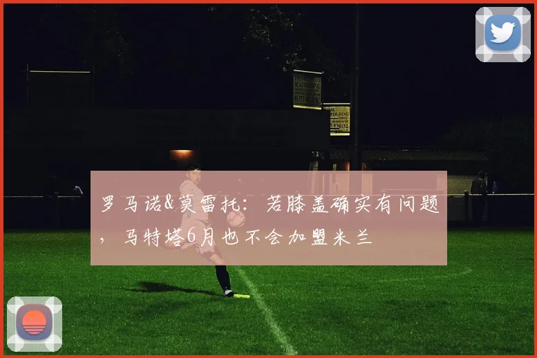 罗马诺&莫雷托：若膝盖确实有问题，马特塔6月也不会加盟米兰
