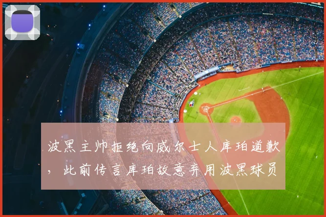 波黑主帅拒绝向威尔士人库珀道歉，此前传言库珀故意弃用波黑球员