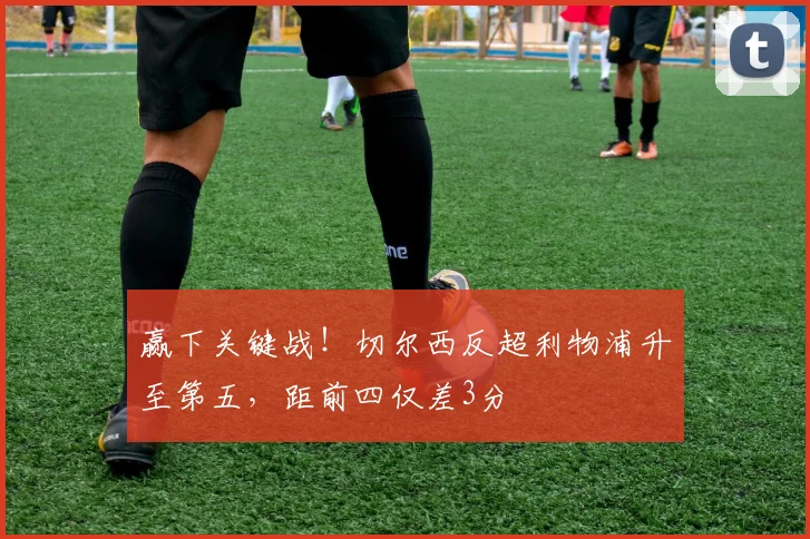 赢下关键战！切尔西反超利物浦升至第五，距前四仅差3分