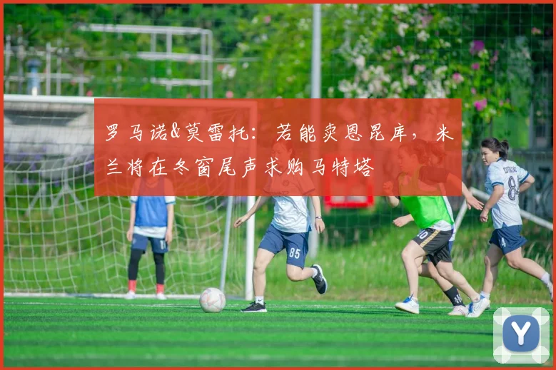 罗马诺&莫雷托：若能卖恩昆库，米兰将在冬窗尾声求购马特塔