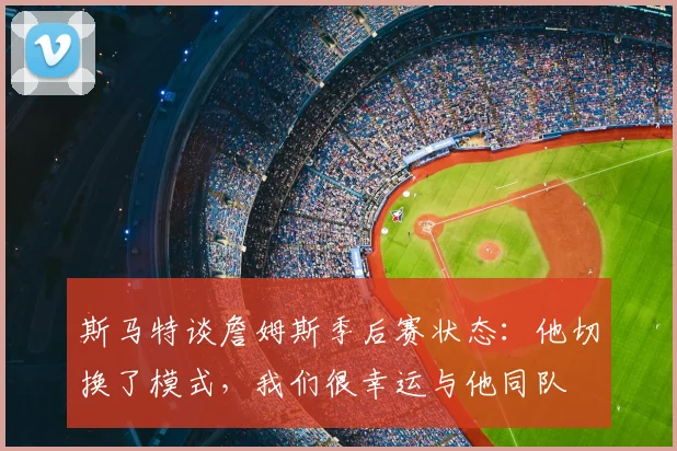 斯马特谈詹姆斯季后赛状态：他切换了模式，我们很幸运与他同队
