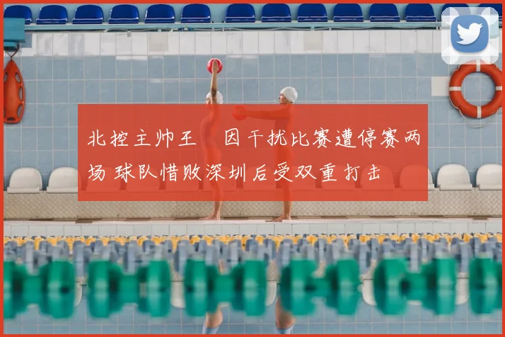 北控主帅王喆因干扰比赛遭停赛两场 球队惜败深圳后受双重打击