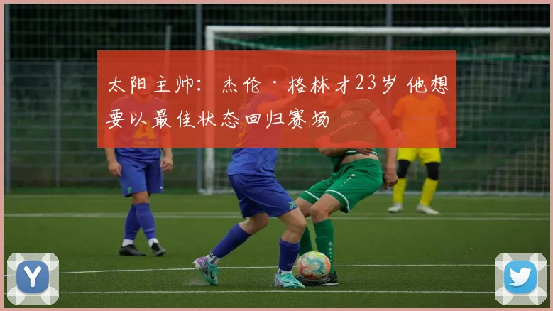 太阳主帅：杰伦·格林才23岁 他想要以最佳状态回归赛场