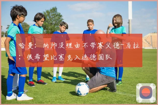 哈曼：纳帅没理由不带赛义德-马拉；很希望比塞克入选德国队