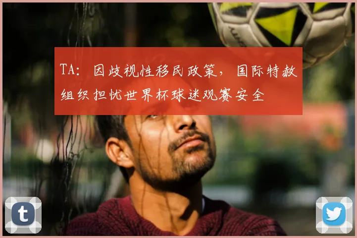 TA：因歧视性移民政策，国际特赦组织担忧世界杯球迷观赛安全