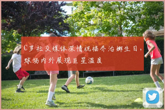 C罗社交媒体深情祝福乔治娜生日，球场内外展现巨星温度