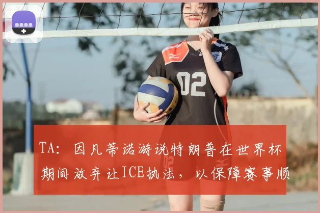 TA：因凡蒂诺游说特朗普在世界杯期间放弃让ICE执法，以保障赛事顺利