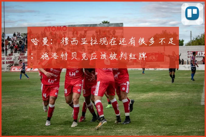 哈曼：穆西亚拉现在还有很多不足；施洛特贝克应该被判红牌