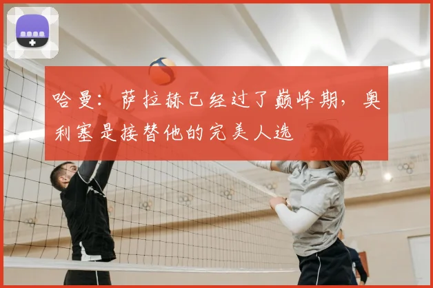 哈曼：萨拉赫已经过了巅峰期，奥利塞是接替他的完美人选