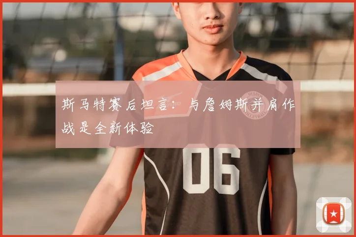 斯马特赛后坦言：与詹姆斯并肩作战是全新体验
