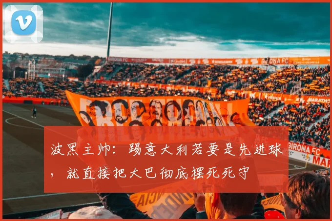 波黑主帅：踢意大利若要是先进球，就直接把大巴彻底摆死死守