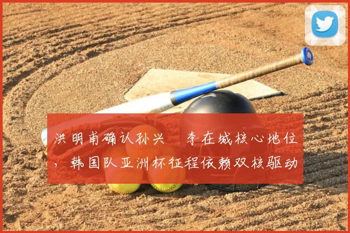 洪明甫确认孙兴慜李在城核心地位，韩国队亚洲杯征程依赖双核驱动