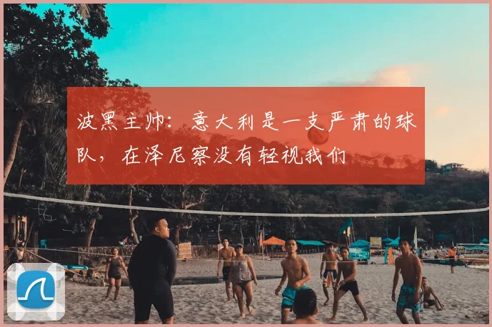 波黑主帅：意大利是一支严肃的球队，在泽尼察没有轻视我们