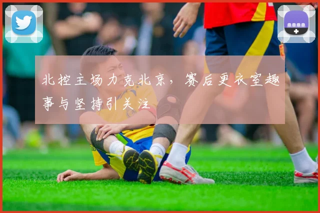北控主场力克北京，赛后更衣室趣事与坚持引关注