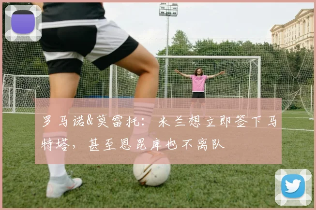 罗马诺&莫雷托：米兰想立即签下马特塔，甚至恩昆库也不离队