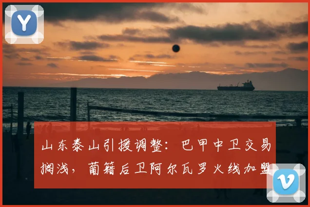 山东泰山引援调整：巴甲中卫交易搁浅，葡籍后卫阿尔瓦罗火线加盟