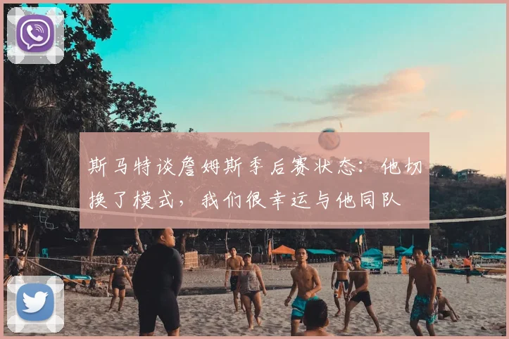 斯马特谈詹姆斯季后赛状态：他切换了模式，我们很幸运与他同队